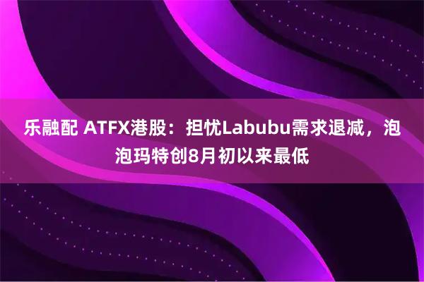 乐融配 ATFX港股:担忧Labubu需求退减,泡泡玛特创8月初以来最低