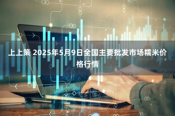 上上策 2025年5月9日全国主要批发市场糯米价格行情