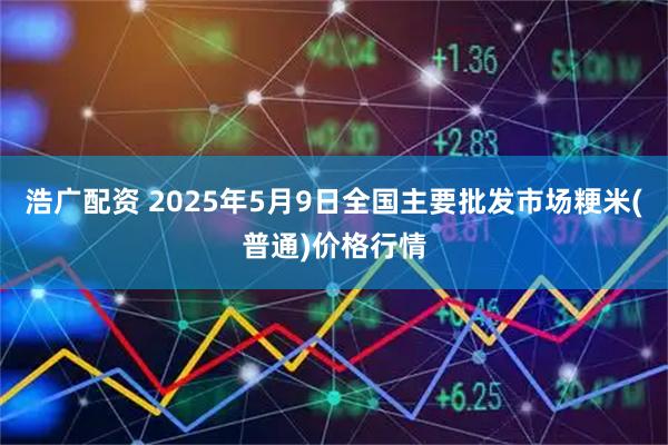 浩广配资 2025年5月9日全国主要批发市场粳米(普通)价格行情