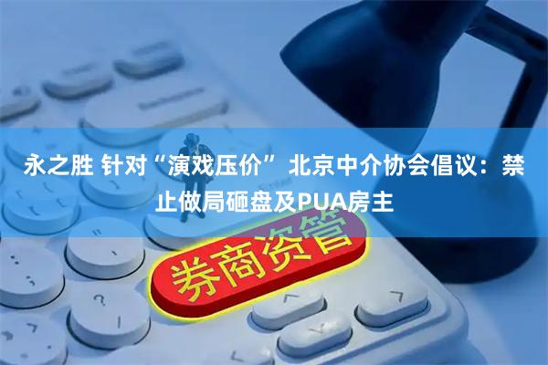 永之胜 针对“演戏压价” 北京中介协会倡议:禁止做局砸盘及PUA房主