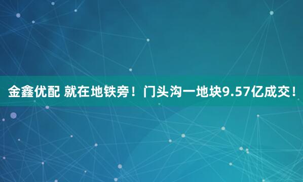 金鑫优配 就在地铁旁！门头沟一地块9.57亿成交！