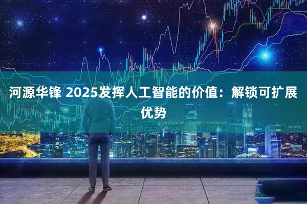 河源华锋 2025发挥人工智能的价值:解锁可扩展优势