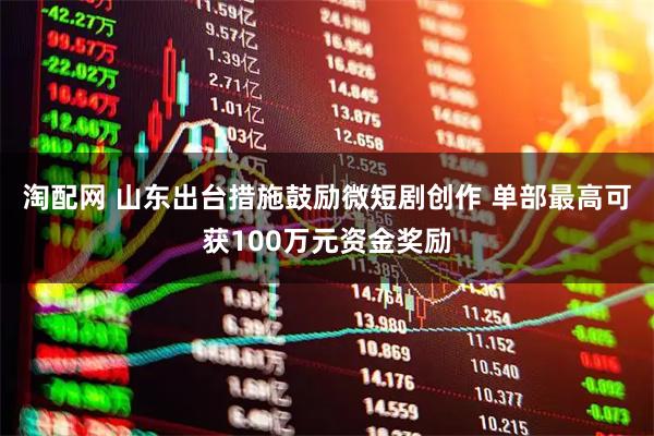 淘配网 山东出台措施鼓励微短剧创作 单部最高可获100万元资金奖励