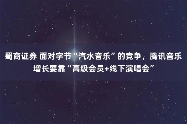 蜀商证券 面对字节“汽水音乐”的竞争,腾讯音乐增长要靠“高级会员+线下演唱会”