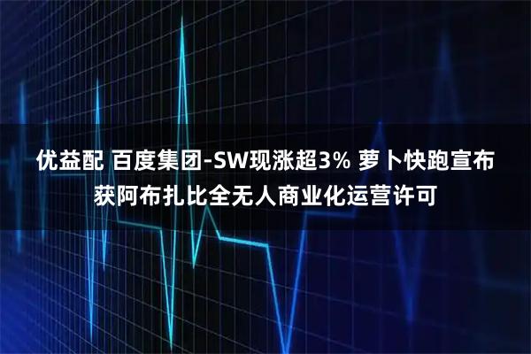 优益配 百度集团-SW现涨超3% 萝卜快跑宣布获阿布扎比全无人商业化运营许可