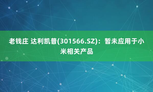 老钱庄 达利凯普(301566.SZ)：暂未应用于小米相关产品
