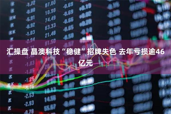 汇操盘 晶澳科技“稳健”招牌失色 去年亏损逾46亿元