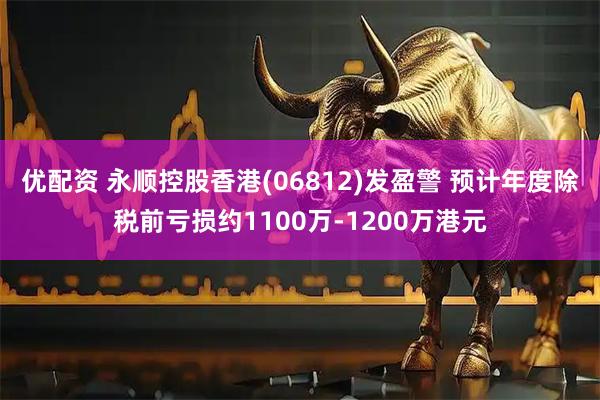 优配资 永顺控股香港(06812)发盈警 预计年度除税前亏损约1100万-1200万港元