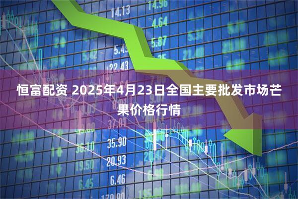恒富配资 2025年4月23日全国主要批发市场芒果价格行情