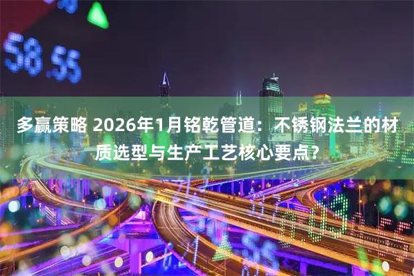 多赢策略 2026年1月铭乾管道：不锈钢法兰的材质选型与生产工艺核心要点？