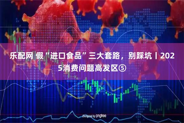 乐配网 假“进口食品”三大套路，别踩坑丨2025消费问题高发区⑤