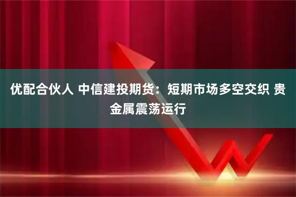 优配合伙人 中信建投期货：短期市场多空交织 贵金属震荡运行