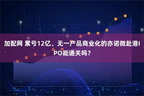 加配网 累亏12亿、无一产品商业化的亦诺微赴港IPO能通关吗？
